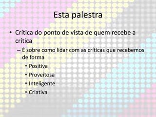 Esta palestra
• Crítica do ponto de vista de quem recebe a
crítica
– É sobre como lidar com as críticas que recebemos
de forma
• Positiva
• Proveitosa
• Inteligente
• Criativa

 