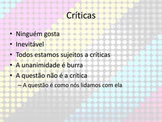 Críticas
•
•
•
•
•

Ninguém gosta
Inevitável
Todos estamos sujeitos a críticas
A unanimidade é burra
A questão não é a crítica
– A questão é como nós lidamos com ela

 