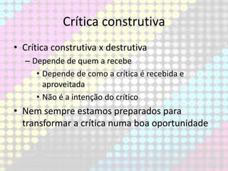 Crítica construtiva
• Crítica construtiva x destrutiva
– Depende de quem a recebe
• Depende de como a crítica é recebida e
aproveitada
• Não é a intenção do crítico

• Nem sempre estamos preparados para
transformar a crítica numa boa oportunidade

 