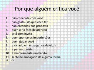 Por que alguém critica você
1.
2.
3.
4.
5.
6.
7.
8.
9.
10.
11.

não concorda com você
não gostou do que você fez
não entendeu sua proposta
quer ser o foco de atenção
está com inveja
quer apontar as imperfeições
quer ajudar você
e viciado em enxergar os defeitos
e perfeccionista
e simplesmente um hábito
sente-se ameaçado de alguma forma

12.

Etc.

 