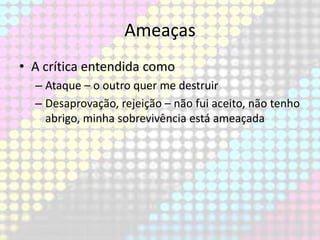 Ameaças
• A crítica entendida como
– Ataque – o outro quer me destruir
– Desaprovação, rejeição – não fui aceito, não tenho
abrigo, minha sobrevivência está ameaçada

 