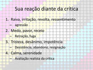 Sua reação diante da crítica
1. Raiva, irritação, revolta, ressentimento
– agressão

2. Medo, pavor, receio
– Retração, fuga

3. Tristeza, desânimo, impotência
– Desistência, abandono, resignação

4. Calma, serenidade
– Avaliação realista da crítica

 