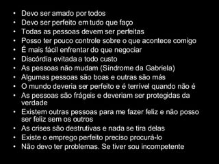 Devo ser amado por todos Devo ser perfeito em tudo que faço Todas as pessoas devem ser perfeitas Posso ter pouco controle sobre o que acontece comigo É mais fácil enfrentar do que negociar Discórdia evitada a todo custo As pessoas não mudam (Síndrome da Gabriela) Algumas pessoas são boas e outras são más O mundo deveria ser perfeito e é terrível quando não é As pessoas são frágeis e deveriam ser protegidas da verdade Existem outras pessoas para me fazer feliz e não posso ser feliz sem os outros As crises são destrutivas e nada se tira delas Existe o emprego perfeito preciso procurá-lo Não devo ter problemas. Se tiver sou incompetente 