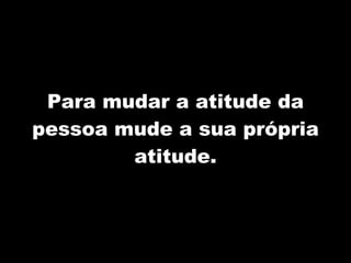 Para mudar a atitude da pessoa mude a sua própria atitude. 
