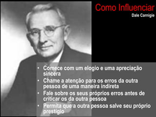 Como Influenciar Dale Carnigie Comece com um elogio e uma apreciação sincera Chame a atenção para os erros da outra pessoa de uma maneira indireta Fale sobre os seus próprios erros antes de criticar os da outra pessoa Permita que a outra pessoa salve seu próprio prestígio 