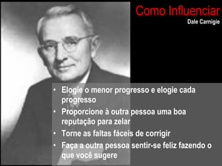 Como Influenciar Dale Carnigie Elogie o menor progresso e elogie cada progresso Proporcione à outra pessoa uma boa reputação para zelar Torne as faltas fáceis de corrigir Faça a outra pessoa sentir-se feliz fazendo o que você sugere 
