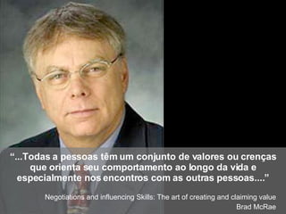 “ ...Todas a pessoas têm um conjunto de valores ou crenças que orienta seu comportamento ao longo da vida e especialmente nos encontros com as outras pessoas....” Negotiations and influencing Skills: The art of creating and claiming value Brad McRae 
