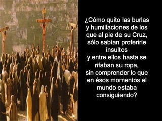 ¿Cómo quito las burlas
y humillaciones de los
que al pie de su Cruz,
sólo sabían proferirle
insultos
y entre ellos hasta se
rifaban su ropa,
sin comprender lo que
en ésos momentos el
mundo estaba
consiguiendo?
 