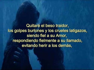 Quitaré el beso traidor,
los golpes burlones y los crueles latigazos,
siendo fiel a su Amor,
respondiendo fielmente a su llamado,
evitando herir a los demás,
 