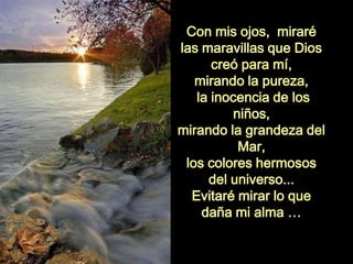 Con mis ojos, miraré
las maravillas que Dios
creó para mí,
mirando la pureza,
la inocencia de los
niños,
mirando la grandeza del
Mar,
los colores hermosos
del universo...
Evitaré mirar lo que
daña mi alma …
 