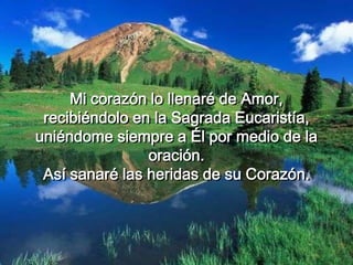 Mi corazón lo llenaré de Amor,
recibiéndolo en la Sagrada Eucaristía,
uniéndome siempre a Él por medio de la
oración.
Así sanaré las heridas de su Corazón.
 