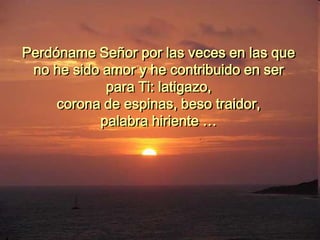 Perdóname Señor por las veces en las que
no he sido amor y he contribuido en ser
para Ti: latigazo,
corona de espinas, beso traidor,
palabra hiriente …
 