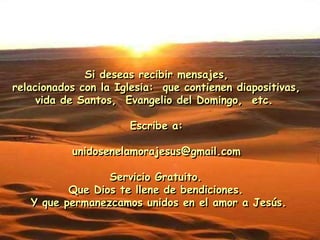 Si deseas recibir mensajes,
relacionados con la Iglesia: que contienen diapositivas,
vida de Santos, Evangelio del Domingo, etc.
Escribe a:
unidosenelamorajesus@gmail.com
Servicio Gratuito.
Que Dios te llene de bendiciones.
Y que permanezcamos unidos en el amor a Jesús.
 
