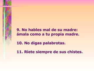 9. No hables mal de su madre: ámala como a tu propia madre. 10. No digas palabrotas.  11. Ríete siempre de sus chistes.  