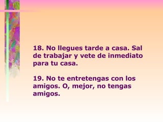 18. No llegues tarde a casa. Sal de trabajar y vete de inmediato para tu casa.   19. No te entretengas con los amigos. O, mejor, no tengas amigos. 