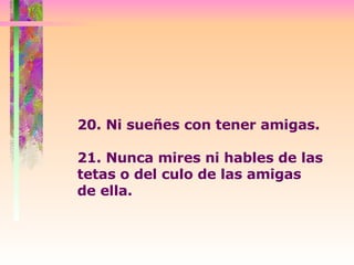 20. Ni sueñes con tener amigas. 21. Nunca mires ni hables de las tetas o del culo de las amigas  de ella. 