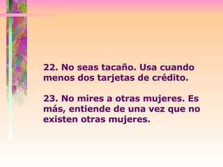 22. No seas tacaño. Usa cuando menos dos tarjetas de crédito.  23. No mires a otras mujeres. Es más, entiende de una vez que no  existen otras mujeres.  