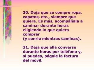 30. Deja que se compre ropa, zapatos, etc., siempre que quiera. Es más, acompáñala a caminar durante horas eligiendo lo que quiera comprar  (y sonríe mientras caminas).  31. Deja que ella converse durante horas por teléfono y, si puedes, págale la factura del móvil.  