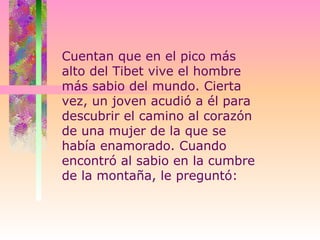 Cuentan que en el pico más alto del Tibet vive el hombre más sabio del mundo. Cierta vez, un joven acudió a él para descubrir el camino al corazón de una mujer de la que se había enamorado. Cuando encontró al sabio en la cumbre de la montaña, le preguntó:  