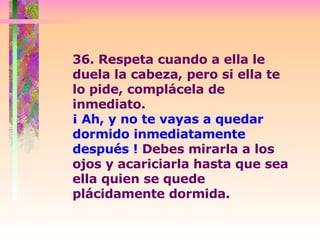 36. Respeta cuando a ella le duela la cabeza, pero si ella te lo pide, complácela de inmediato.  ¡ Ah, y no te vayas a quedar dormido inmediatamente después !  Debes mirarla a los ojos y acariciarla hasta que sea ella quien se quede plácidamente dormida.  