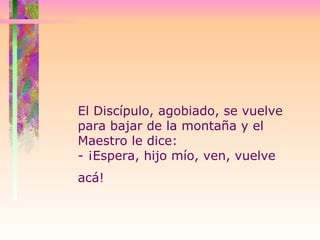 El Discípulo, agobiado, se vuelve para bajar de la montaña y el Maestro le dice:  - ¡Espera, hijo mío, ven, vuelve acá!   