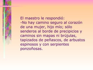 El maestro le respondió:  -No hay camino seguro al corazón de una mujer, hijo mío; sólo senderos al borde de precipicios y caminos sin mapas ni brújulas, tapizados de peñascos, de arbustos espinosos y con serpientes ponzoñosas.  