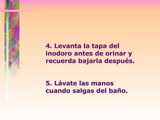 4. Levanta la tapa del inodoro antes de orinar y recuerda bajarla después.  5. Lávate las manos cuando salgas del baño. 