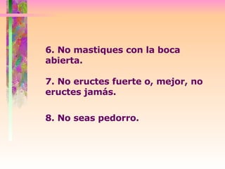 6. No mastiques con la boca abierta.  7. No eructes fuerte o, mejor, no eructes jamás.  8. No seas pedorro.   