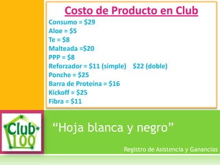 “Hoja blanca y negro”
Costo de Producto en Club
Consumo = $29
Aloe = $5
Te = $8
Malteada =$20
PPP = $8
Reforzador = $11 (simple) $22 (doble)
Ponche = $25
Barra de Proteína = $16
Kickoff = $25
Fibra = $11
Registro de Asistencia y Ganancias
 