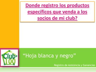 “Hoja blanca y negro”
Donde registro los productos
específicos que venda a los
socios de mi club?
Registro de Asistencia y Ganancias
 