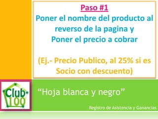 “Hoja blanca y negro”
Paso #1
Poner el nombre del producto al
reverso de la pagina y
Poner el precio a cobrar
(Ej.- Precio Publico, al 25% si es
Socio con descuento)
Registro de Asistencia y Ganancias
 