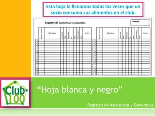 “Hoja blanca y negro”
Esta hoja la llenamos todas las veces que un
socio consuma sus alimentos en el club.
Registro de Asistencia y Ganancias
 