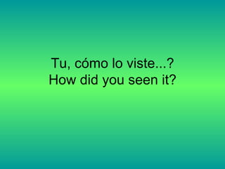 Tu, cómo lo viste...? How did you seen it? 
