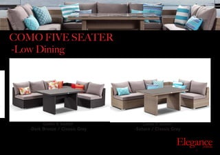 COMO FIVE SEATER
-Low Dining
Exclusive Outdoor Furniture | Online Prices
Outdoor
Elegance.com.au
Como 5 Seater
-Dark Bronze / Classic Grey
Como 5 Seater
-Sahara / Classic Grey
 