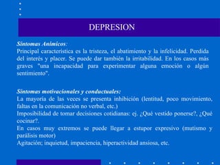 Síntomas Anímicos : Principal característica es la tristeza, el abatimiento y la infelicidad. Perdida del interés y placer. Se puede dar también la irritabilidad. En los casos más graves "una incapacidad para experimentar alguna emoción o algún sentimiento". DEPRESION Síntomas motivacionales y conductuales: La mayoría de las veces se presenta inhibición (lentitud, poco movimiento, faltas en la comunicación no verbal, etc.) Imposibilidad de tomar decisiones cotidianas: ej. ¿Qué vestido ponerse?, ¿Qué cocinar?. En casos muy extremos se puede llegar a estupor expresivo (mutismo y parálisis motor) Agitación; inquietud, impaciencia, hiperactividad ansiosa, etc. 