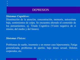 Síntomas Cognitivos : Disminución de la atención, concentración, memoria, autoestima baja, sentimientos de culpa. Se encuentra alterado el contenido de los pensamientos, ej. Triada Cognitiva (Visión negativa de si mismo, del medio y del futuro). DEPRESION Síntomas Físicos: Problemas de sueño, insomnio y en menor caso hipersomnia. Fatiga generalizada, problemas de apetito, bajo deseo sexual. Dolores corporales, etc. 