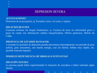 ALUCINACIONES  : Distorsión de la percepción, ej. Escuchar voces, ver cosas, o sujetos IDEAS DELIRANTES :  Creencias erróneas sin ningún fundamento, ej. Creencia de tener un enfermedad grave a pesar de contar con información médica tranquilizadora. Delirio paranoico, Delirio de Culpa. PRESENCIA DE ESTADOS MANIACOS: A menudo los periodos de depresión pueden presentarse alternadamente con periodo de gran euforia, gran autoestima, con mucha energía, casi sin dormir, hablan muy rápido, etc. (posible trastorno bipolar). POSIBLES DEPENDENCIA DE DROGAS O SUSTANCIAS IDEACIÓN SUICIDA La persona puede haber experimentado la intención de suicidarse o haber realizado algún intento. DEPRESION SEVERA 