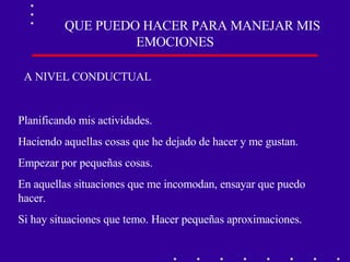 QUE PUEDO HACER PARA MANEJAR MIS EMOCIONES A NIVEL CONDUCTUAL Planificando mis actividades. Haciendo aquellas cosas que he dejado de hacer y me gustan. Empezar por pequeñas cosas. En aquellas situaciones que me incomodan, ensayar que puedo hacer. Si hay situaciones que temo. Hacer pequeñas aproximaciones. 