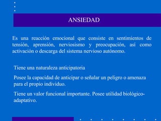 ANSIEDAD Es una reacción emocional que consiste en sentimientos de tensión, aprensión, nerviosismo y preocupación, así como activación o descarga del sistema nervioso autónomo.  Tiene una naturaleza anticipatoria Posee la capacidad de anticipar o señalar un peligro o amenaza para el propio individuo. Tiene un valor funcional importante. Posee utilidad biológico-adaptativo. 