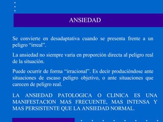 ANSIEDAD Se convierte en desadaptativa cuando se presenta frente a un peligro “irreal”. La ansiedad no siempre varia en proporción directa al peligro real de la situación. Puede ocurrir de forma “irracional”. Es decir produciéndose ante situaciones de escaso peligro objetivo, o ante situaciones que carecen de peligro real.  LA ANSIEDAD PATOLOGICA O CLINICA ES UNA MANIFESTACION MAS FRECUENTE, MAS INTENSA Y MAS PERSISTENTE QUE LA ANSIEDAD NORMAL. 