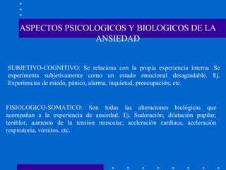 ASPECTOS PSICOLOGICOS Y BIOLOGICOS DE LA ANSIEDAD SUBJETIVO-COGNITIVO: Se relaciona con la propia experiencia interna .Se experimenta subjetivamente como un estado emocional desagradable. Ej. Experiencias de miedo, pánico, alarma, inquietud, preocupación, etc. FISIOLOGICO-SOMATICO: Son todas las alteraciones biológicas que acompañan a la experiencia de ansiedad. Ej. Sudoración, dilatación pupilar, temblor, aumento de la tensión muscular, aceleración cardiaca, aceleración respiratoria, vómitos, etc. 