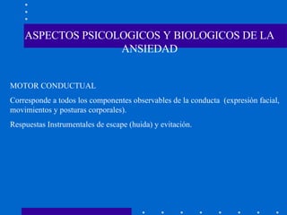 ASPECTOS PSICOLOGICOS Y BIOLOGICOS DE LA ANSIEDAD MOTOR CONDUCTUAL Corresponde a todos los componentes observables de la conducta  (expresión facial, movimientos y posturas corporales). Respuestas Instrumentales de escape (huida) y evitación. 