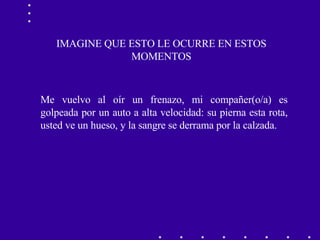 IMAGINE QUE ESTO LE OCURRE EN ESTOS MOMENTOS Me vuelvo al oír un frenazo, mi compañer(o/a) es golpeada por un auto a alta velocidad: su pierna esta rota, usted ve un hueso, y la sangre se derrama por la calzada. 