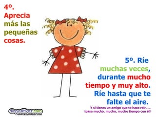 4º. Aprecia  más las pequeñas  cosas. 5º. Ríe  muchas veces , durante  mucho tiempo y muy alto . Ríe hasta que te falte el aire.  Y si tienes un amigo que te hace reír, … ¡pasa mucho, mucho, mucho tiempo con él! 