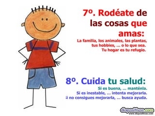 7º. Rodéate  de las cosas  que amas:  La familia, los animales, las plantas, tus hobbies, … o lo que sea.  Tu hogar es tu refugio.   8º. Cuida  tu salud:  Si es buena, … manténla.  Si es inestable, … intenta mejorarla.  Si no consigues mejorarla, … busca ayuda.   