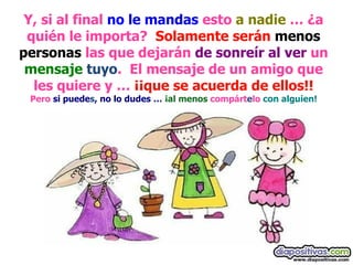 Y, si al final  no le mandas  esto  a nadie  … ¿a quién le importa?  Solamente serán   menos personas  las que dejarán  de sonreír al ver  un  mensaje   tuyo .  El mensaje de un amigo que les quiere y …  ¡¡que se acuerda de ellos!! Pero  si puede s , no lo dudes …  ¡al menos  compárt e lo  con alguien! 