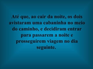 Até que, ao cair da noite, os dois avistaram uma cabaninha no meio do caminho, e decidiram entrar para passarem a noite e prosseguirem viagem no dia seguinte.  
