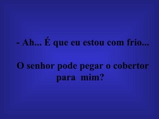 - Ah... É que eu estou com frio...  O senhor pode pegar o cobertor para  mim?  