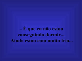 - É que eu não estou conseguindo dormir...   Ainda estou com muito frio...   