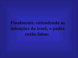 Finalmente, entendendo as intenções da irmã, o padre então falou:   